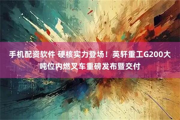手机配资软件 硬核实力登场！英轩重工G200大吨位内燃叉车重磅发布暨交付