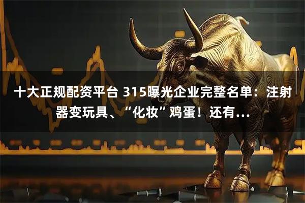 十大正规配资平台 315曝光企业完整名单：注射器变玩具、“化妆”鸡蛋！还有…