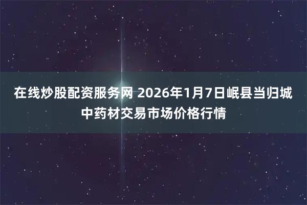 在线炒股配资服务网 2026年1月7日岷县当归城中药材交易市场价格行情