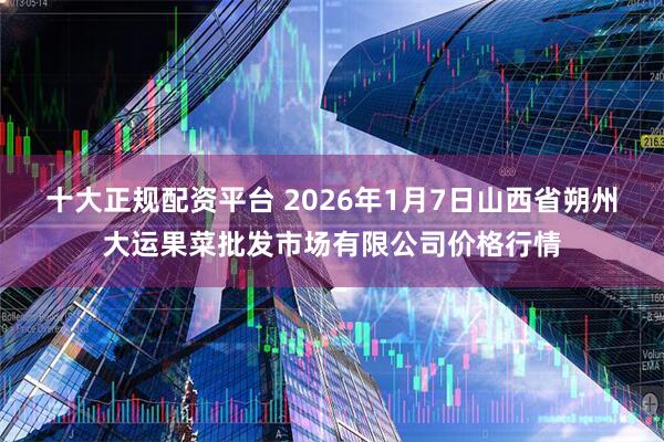 十大正规配资平台 2026年1月7日山西省朔州大运果菜批发市场有限公司价格行情