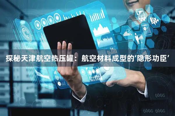 探秘天津航空热压罐：航空材料成型的‘隐形功臣’