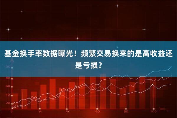 基金换手率数据曝光！频繁交易换来的是高收益还是亏损？