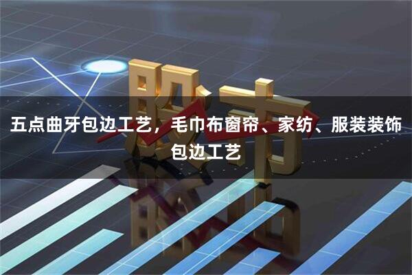 五点曲牙包边工艺，毛巾布窗帘、家纺、服装装饰包边工艺