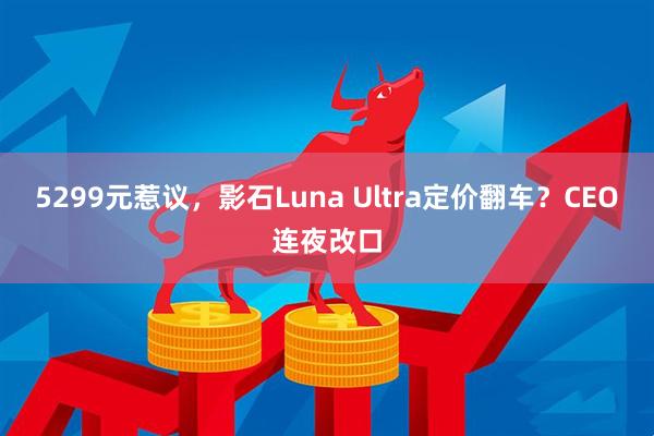 5299元惹议，影石Luna Ultra定价翻车？CEO连夜改口