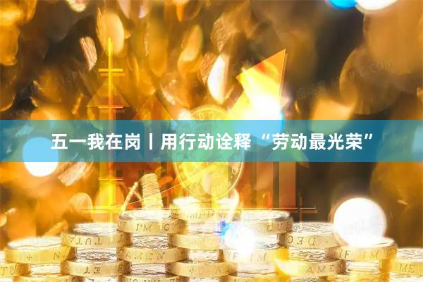 五一我在岗丨用行动诠释 “劳动最光荣”