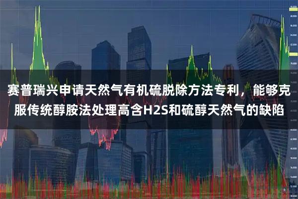 赛普瑞兴申请天然气有机硫脱除方法专利，能够克服传统醇胺法处理高含H2S和硫醇天然气的缺陷
