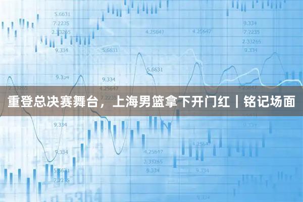 重登总决赛舞台，上海男篮拿下开门红｜铭记场面