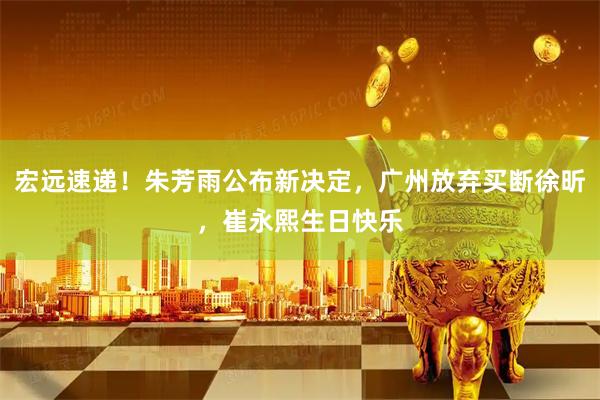 宏远速递!朱芳雨公布新决定,广州放弃买断徐昕,崔永熙生日快乐