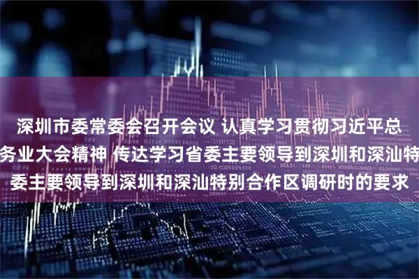 深圳市委常委会召开会议 认真学习贯彻习近平总书记重要指示和全国服务业大会精神 传达学习省委主要领导到深圳和深汕特别合作区调研时的要求