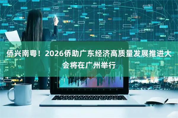 侨兴南粤！2026侨助广东经济高质量发展推进大会将在广州举行