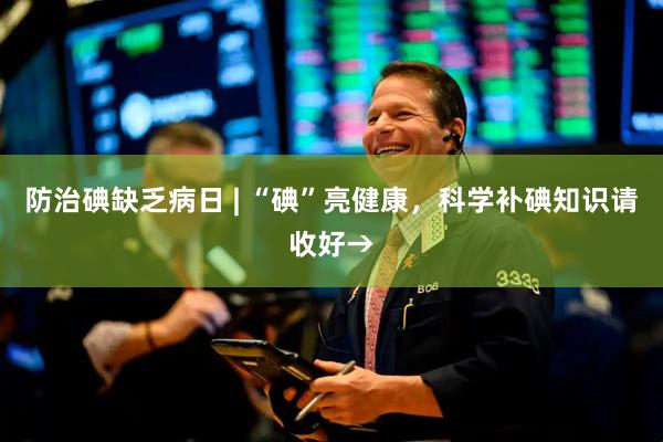 防治碘缺乏病日 | “碘”亮健康，科学补碘知识请收好→