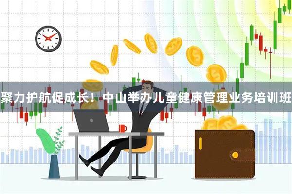 聚力护航促成长！中山举办儿童健康管理业务培训班