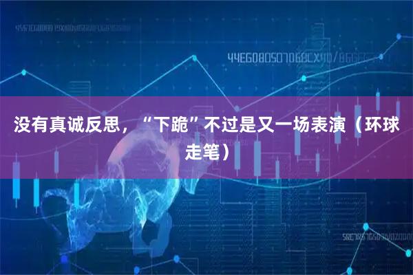 没有真诚反思,“下跪”不过是又一场表演(环球走笔)