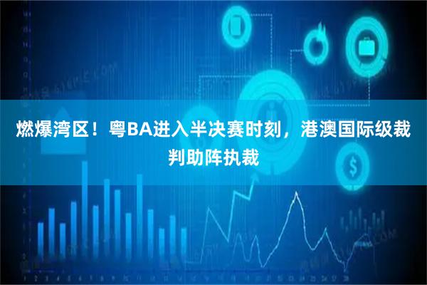 燃爆湾区!粤BA进入半决赛时刻,港澳国际级裁判助阵执裁