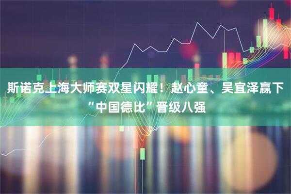 斯诺克上海大师赛双星闪耀！赵心童、吴宜泽赢下“中国德比”晋级八强