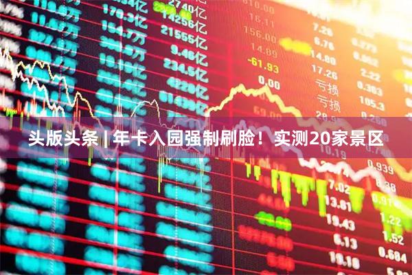 头版头条 | 年卡入园强制刷脸！实测20家景区